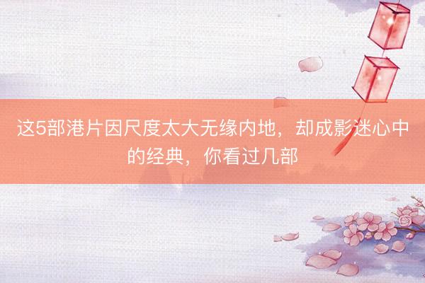 这5部港片因尺度太大无缘内地，却成影迷心中的经典，你看过几部