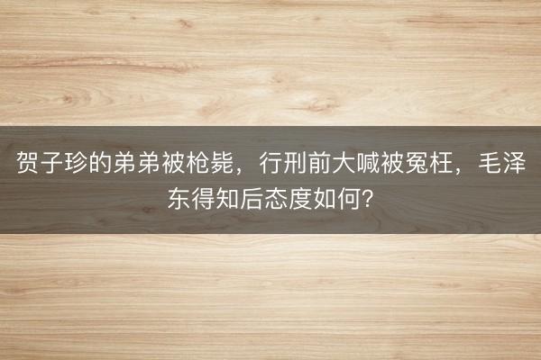 贺子珍的弟弟被枪毙，行刑前大喊被冤枉，毛泽东得知后态度如何？